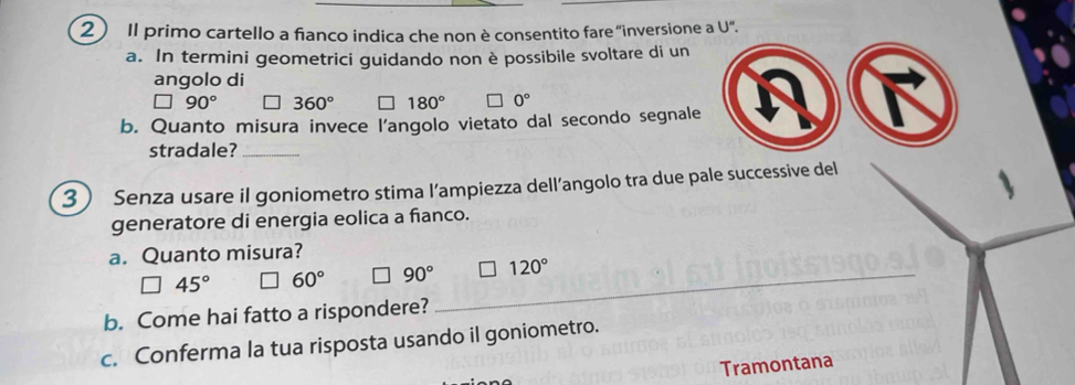 Il primo cartello a fianco indica che non è consentito fare "inversione a U".
a. In termini geometrici guidando non è possibile svoltare di un
angolo di
90° 360° 180° 0°
b. Quanto misura invece l’angolo vietato dal secondo segnale
stradale?_
3 Senza usare il goniometro stima l’ampiezza dell’angolo tra due pale successive del
generatore di energia eolica a fianco.
a. Quanto misura?
45° 60° 90° _ 120°
b. Come hai fatto a rispondere?
c. Conferma la tua risposta usando il goniometro.
Tramontana