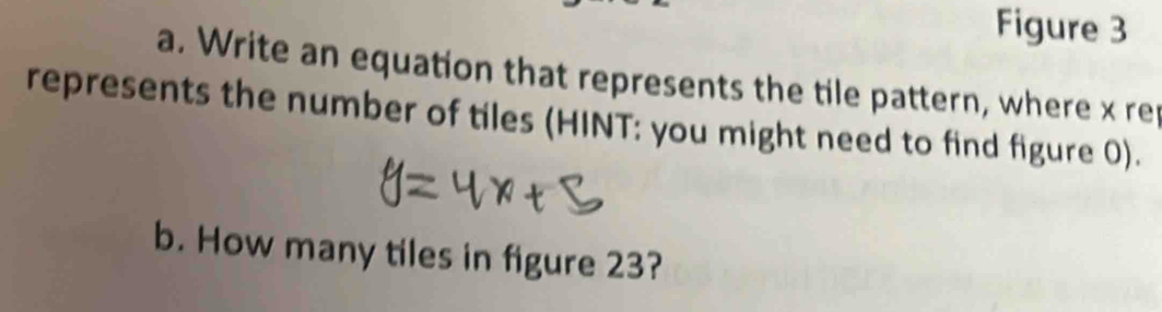 Figure 3 
a. Write an equation that represents the tile pattern, where x re 
represents the number of tiles (HINT: you might need to find figure 0). 
b. How many tiles in figure 23?