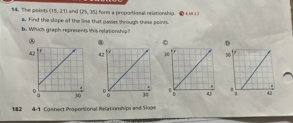 The points (15,21) and (25,35) form a proportional relationship. 8.AR.3.2 
a. Find the slope of the line that passes through these points. 
b. Which graph represents this relationship? 
A 
Ⓑ 
C 
D 

182 4-1 Connect Proportional Relationships and Slope 
ects and