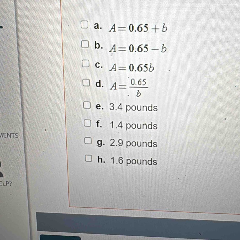 A=0.65+b
b. A=0.65-b
C. A=0.65b
d. A= (0.65)/b 
e. 3.4 pounds
f. 1.4 pounds
MENTS 
g. 2.9 pounds
h. 1.6 pounds
ELP?