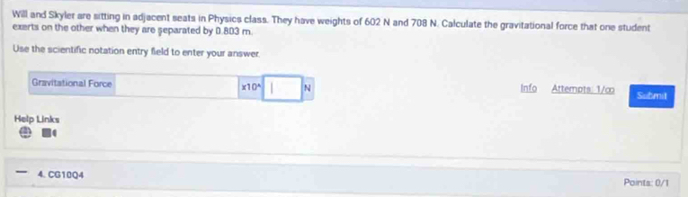 Will and Skyler are sitting in adjacent seats in Physics class. They have weights of 602 N and 708 N. Calculate the gravitational force that one student 
exerts on the other when they are separated by 0.803 m. 
Use the scientific notation entry field to enter your answer. 
Gravitational Force * 10^(wedge) N Info Attempts: 1/∞ Submit 
Help Links 
4. CG10Q4 Points: 0/1