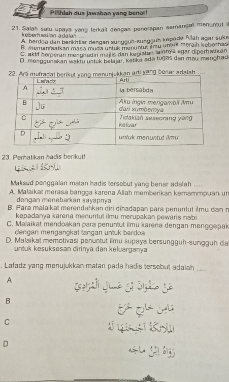 Pilihlah dua jawaban yang benar!
21. Salah satu upaya yang terkait dengan penerapan semangat menuntut i
keberhasilan adalah
A. berdoa dan berikhtiar dengan sungguh-sungguh kepada Allah agar suks
B. memanfaatkan masa muda untuk menuntut ilmu untuk meraih keberhas
C. aktif berperan menghadiri majlis dan kegiatan lainnya agar diperhatikan
D. menggunakan waktu untuk belajar, ketika ada tugas dan mau menghad
ti yang benar adalah ..
23. Perhatikan hadis berikut!
Maksud penggalan matan hadis tersebut yang benar adalah ..
A. Malaikat merasa bangga karena Allah memberikan kemammpuan un
dengan menebarkan sayapnya
B. Para malaikat merendahkan diri dihadapan para penuntut ilmu dan n
kepadanya karena menuntut ilmu merupakan pewaris nabi
C. Malaikat mendoakan para penuntut ilmu karena dengan menggepak
dengan mengangkat tangan untuk berdoa
D. Malaikat memotivasi penuntut ilmu supaya bersungguh-sungguh da
untuk kesuksesan dirinya dan keluarganya
. Lafadz yang menujukkan matan pada hadis tersebut adalah ....
A
B
é qá cú
C
J i K
D