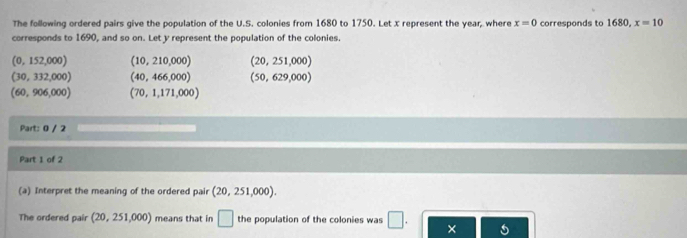 The following ordered pairs give the population of the U.S. colonies from 1680 to 1750. Let x represent the year, where x=0
corresponds to 1690, and so on. Let y represent the population of the colonies. corresponds to 1680, x=10
(0,152,000) (10,210,000) (20,251,000)
(30,332,000) (40,466,000) (50,629,000)
(60,906,000) (70,1,171,000)
Part: 0 / 2
Part 1 of 2
(a) Interpret the meaning of the ordered pair (20,251,000). 
The ordered pair (20,251,000) means that in □ the population of the colonies was □. × 5