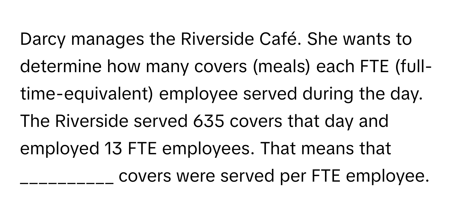 Darcy manages the Riverside Café. She wants to determine how many covers (meals) each FTE (full-time-equivalent) employee served during the day. The Riverside served 635 covers that day and employed 13 FTE employees. That means that __________ covers were served per FTE employee.