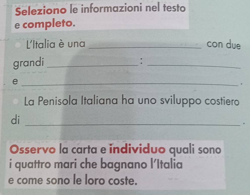 Seleziono le informazioni nel testo 
e completo. 
L'Italia è una _con due 
grandi_ 
_ 
: 
_e 
. 
La Penisola Italiana ha uno sviluppo costiero 
di_ 
. 
Osservo la carta e individuo quali sono 
i quattro mari che bagnano l'Italia 
e come sono le loro coste.