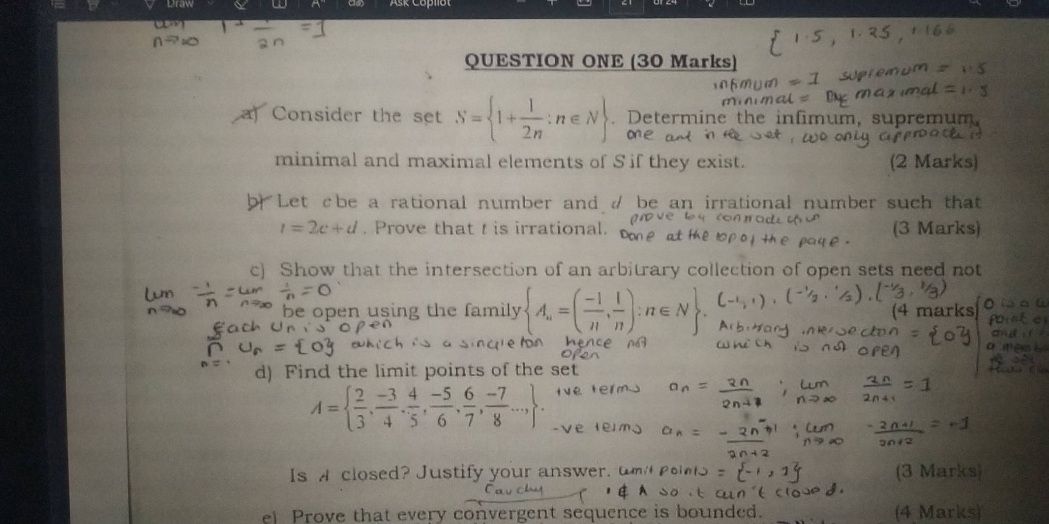 Draw a w 
QUESTION ONE (30 Marks) 
Consider the set S= 1+ 1/2n :n∈ N. Determine the infimum, supremum 
minimal and maximal elements of S if they exist. (2 Marks) 
Let cbe a rational number and / be an irrational number such that
t=2c+d. Prove that t is irrational. (3 Marks) 
c) Show that the intersection of an arbitrary collection of open sets need not 
be open using the family  A_n=( (-1)/n , 1/n ):n∈ N
d) Find the limit points of the set
A=  2/3 , (-3)/4 , 4/5 , (-5)/6 , 6/7 , (-7)/8 ...,
Is A closed? Justify your answer. (3 Mark 
e Prove that every convergent sequence is bounded. (4