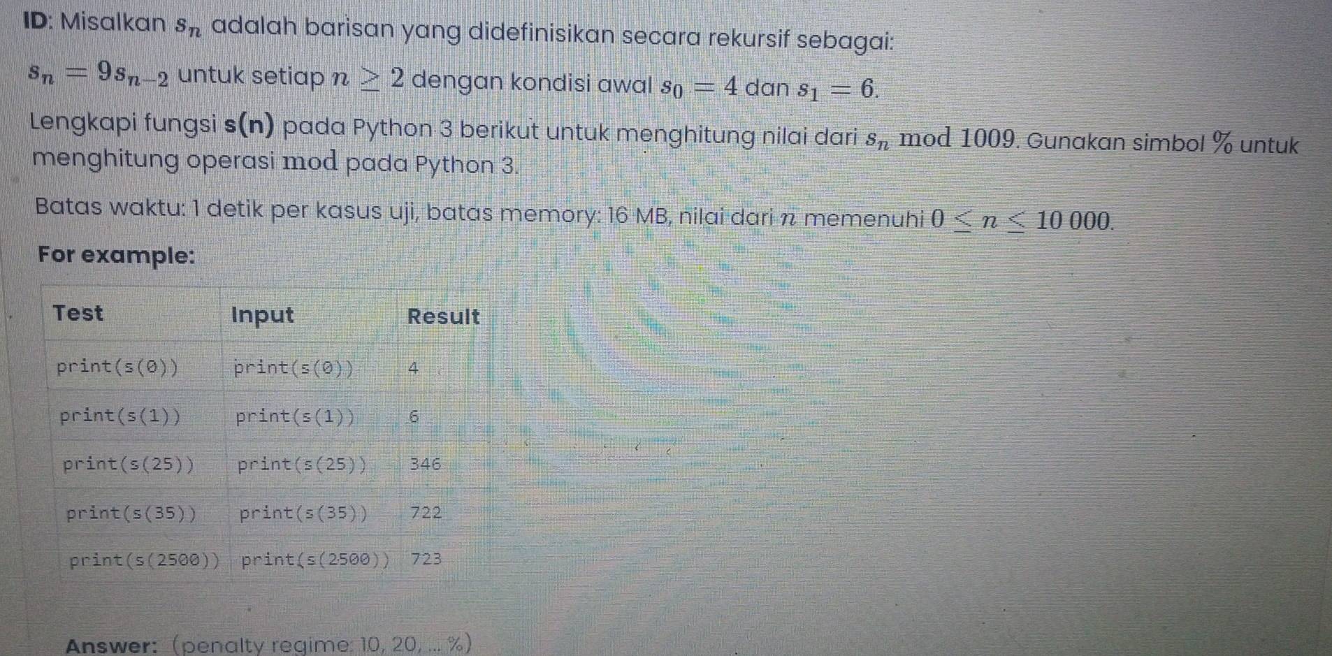 ID: Misalkan s_n adalah barisan yang didefinisikan secara rekursif sebagai:
s_n=9s_n-2 untuk setiap n≥ 2 dengan kondisi awal s_0=4 dan s_1=6.
Lengkapi fungsi s(n) pada Python 3 berikut untuk menghitung nilai dari s_n mod 1009. Gunakan simbol % untuk
menghitung operasi mod pada Python 3.
Batas waktu: 1 detik per kasus uji, batas memory: 16 MB, nilai dari n memenuhi 0≤ n≤ 10000.
For example:
Answer: (penalty regime: 10, 20, ... %)