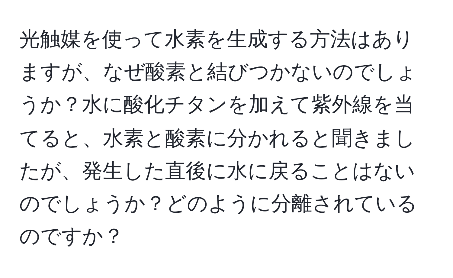 光触媒を使って水素を生成する方法はありますが、なぜ酸素と結びつかないのでしょうか？水に酸化チタンを加えて紫外線を当てると、水素と酸素に分かれると聞きましたが、発生した直後に水に戻ることはないのでしょうか？どのように分離されているのですか？