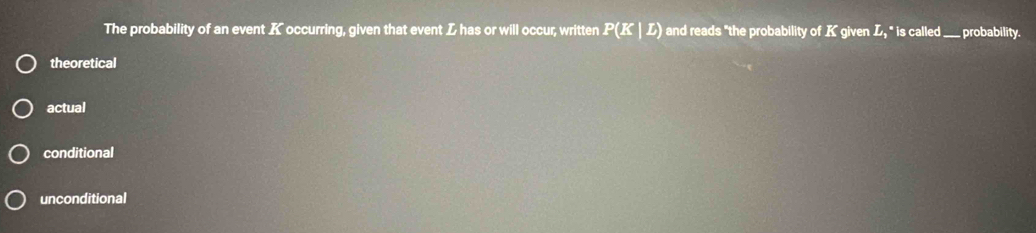 The probability of an event K occurring, given that event Z has or will occur, written P(K|L) and reads "the probability of K given L, " is called ___ probability.
theoretical
actual
conditional
unconditional