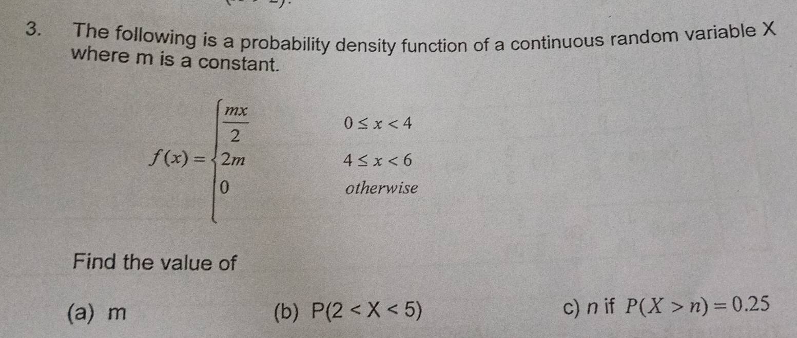 The following is a probability density function of a continuous random variable X
where m is a constant.
f(x)=beginarrayl  ln x/2 0.5x<4 2ax+4≤ x<6 0,endarray.
Find the value of
(a) m (b) P(2 c) n if P(X>n)=0.25