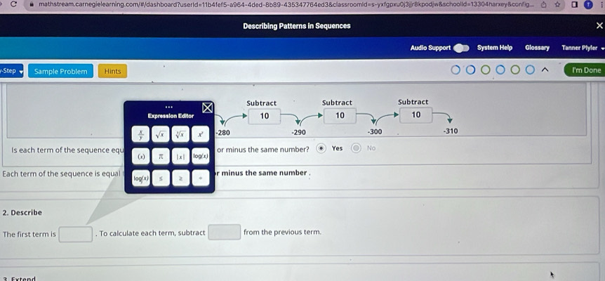 Describing Patterns in Sequences
Audio Support System Help Glossary Tanner Plyler 
Step Sample Problem Hints I'm Done
Expression Edito
 x/y  sqrt(x) sqrt[3](x)
Is each term of the sequence equ (x) π x| g (   or minus the same number? Yes No
Each term of the sequence is equal r minus the same number .
log (x) z
2. Describe
The first term is . To calculate each term, subtract from the previous term.