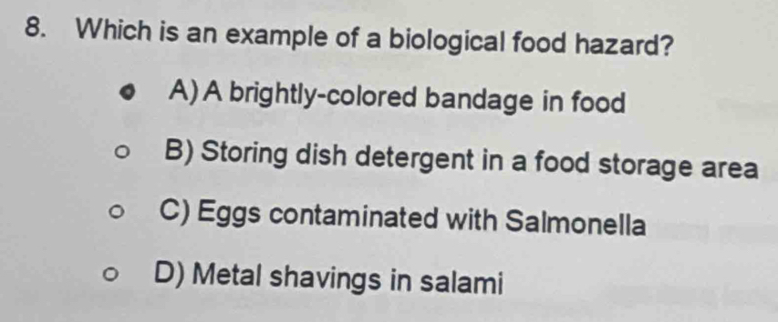 Which is an example of a biological food hazard?
A) A brightly-colored bandage in food
B) Storing dish detergent in a food storage area
C) Eggs contaminated with Salmonella
D) Metal shavings in salami