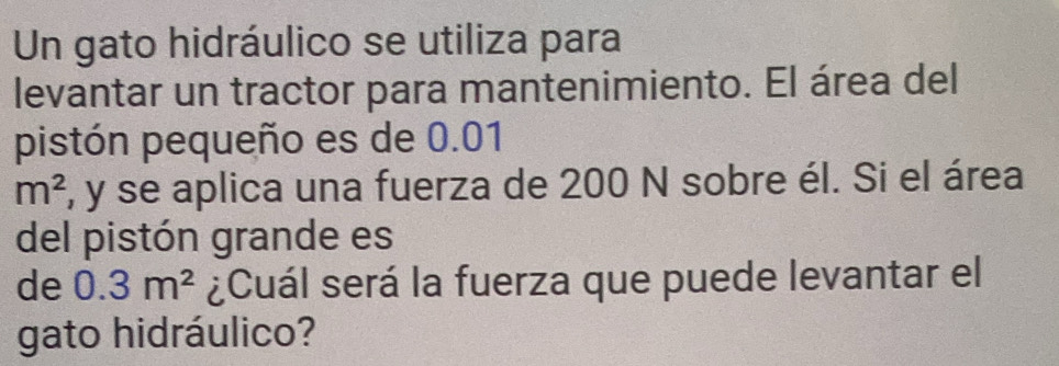 Un gato hidráulico se utiliza para 
levantar un tractor para mantenimiento. El área del 
pistón pequeño es de 0.01
m^2 , y se aplica una fuerza de 200 N sobre él. Si el área 
del pistón grande es 
de 0.3m^2 ¿Cuál será la fuerza que puede levantar el 
gato hidráulico?