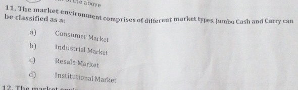 of the above
11. The market environment comprises of different market types. Jumbo Cash and Carry can
be classified as a:
a) Consumer Market
b) Industrial Market
c) Resale Market
d) Institutional Market
12 The marke