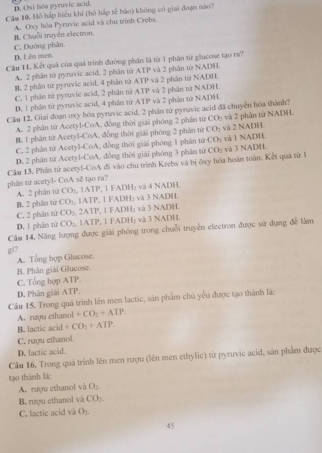 D. Oxi hôa pyruvic acid.
Câu 10. Hô hắp hiểu khỉ (hô hấp tế bào) không có giai đoạn nào?
A. Oxy hóa Pyruvic acid và chu trinh Crebs.
B. Chuỗi truyền electron.
C. Đường phân.
D. Lên men.
Câu 11. Kết quả của quả trình đường phân là từ 1 phân tử glucose tạo ra?
A. 2 phân tử pyruvic acid, 2 phân tử ATP và 2 phân tử NADH.
B. 2 phân tứ pyruvic acid, 4 phân tứ ATP và 2 phân tử NADH,
C. 1 phân tử pyruvic acid, 2 phân tử ATP và 2 phân tử NADH.
D. 1 phân tử pyruvic acid, 4 phân từ ATP và 2 phân tử NADH.
Câu 12. Giai đoạn oxy hóa pyruvic acid, 2 phân tử pyruvic acid đã chuyển hóa thành?
A. 2 phân tử Acetyl-CoA, đồng thời giải phóng 2 phân tử CO_2 và 2 phân tử NADH.
B. 1 phân tử Acetyl-CoA, đồng thời giải phóng 2 phân tử CO_2 và 2 NADH.
C. 2 phân tử Acetyl-CoA, đồng thời giải phóng 1 phân tử CO_2 và 1 NADH.
D. 2 phân tứ Acetyl-CoA, đồng thời giải phóng 3 phân tử CO_2 và 3 NADH.
Câu 13. Phân tử acetyl-CoA đi vào chu trình Krebs và bị ôxy hóa hoàn toàn. Kết quả từ 1
phân tử acetyl- CoA sẽ tạo ra?
A. 2 phân tử CO_2 , 1ATP, 1 FADH _3 và 4 NADH.
B. 2 phân tử CO_2 , 1ATP, 1 FADH₂ và 3 NADH.
C. 2 phân tử CO_2 , 2ATP, 1 FADH₂ và 3 NADH.
D. 1 phân tử CO_2. 1ATP. 1 FAD  1/3  và 3 NADH.
Câu 14. Năng lượng được giải phóng trong chuỗi truyền electron được sử dụng để làm
gi?
A. Tổng hợp Glucose.
B. Phân giải Glucose.
C. Tổng hợp ATP.
D. Phân giải ATP.
Câu 15. Trong quả trình lên men lactic, sản phẩm chủ yểu được tạo thành là:
A. rượu ethanol ol+CO_2+ATP.
B. lactic acid +CO_2+ATP.
C. rượu ethanol.
D. lactic acid.
Câu 16. Trong quá trình lên men rượu (lên men ethylic) từ pyruvic acid, sản phẩm được
tạo thành là:
A. rượu ethanol và O_2.
B. rượu ethanol và CO_2.
C. lactic acid và O_2.
45