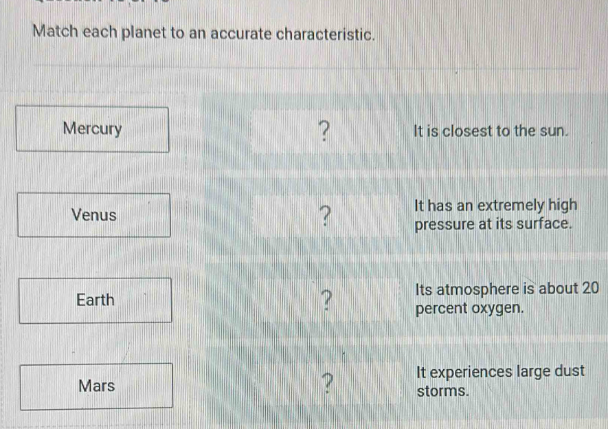 Match each planet to an accurate characteristic. 
? 
Mercury It is closest to the sun. 
Venus ? It has an extremely high 
pressure at its surface. 
Earth ? 
Its atmosphere is about 20
percent oxygen. 
? 
It experiences large dust 
Mars storms.