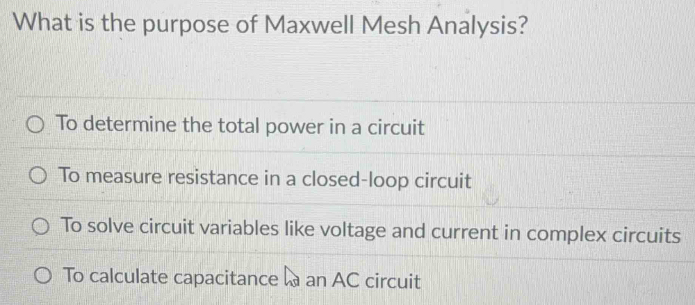 What is the purpose of Maxwell Mesh Analysis?
To determine the total power in a circuit
To measure resistance in a closed-loop circuit
To solve circuit variables like voltage and current in complex circuits
To calculate capacitance a an AC circuit