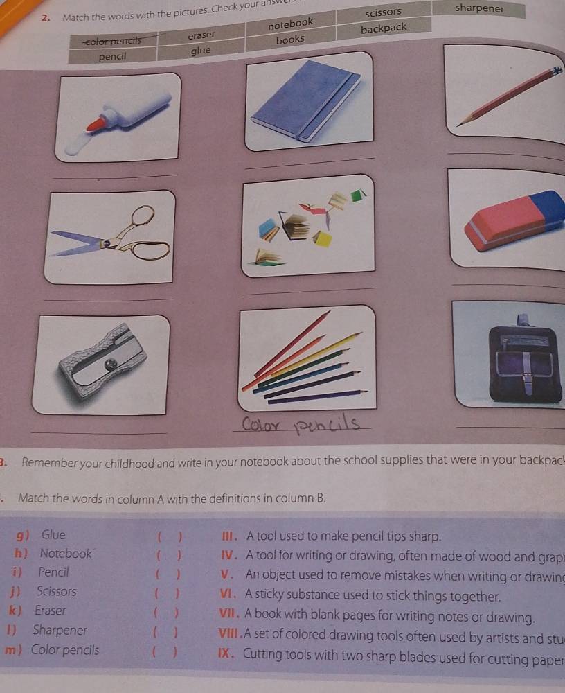 scissors sharpener 
2. Match the words with the pictures. Check your an w 
color pencils eraser notebook backpack 
pencil glue books 
_ 
_ 
_ 
_ 
_ 
_ 
_ 
_ 
_ 
. Remember your childhood and write in your notebook about the school supplies that were in your backpack 
Match the words in column A with the definitions in column B. 
g Glue II . A tool used to make pencil tips sharp. 
h  Notebook ( ) IV. A tool for writing or drawing, often made of wood and grap 
i) Pencil ( ) V. An object used to remove mistakes when writing or drawin 
j  Scissors ) VI.A sticky substance used to stick things together. 
k) Eraser ( ) VII. A book with blank pages for writing notes or drawing. 
1) Sharpener ( VIII .A set of colored drawing tools often used by artists and stu 
m  Color pencils ) IX. Cutting tools with two sharp blades used for cutting paper