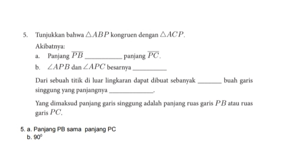 Tunjukkan bahwa △ ABP kongruen dengan △ ACP. 
Akibatnya:
a. Panjang overline PB _ panjang overline PC. 
b. ∠ APB dan ∠ APC besarnya_
Dari sebuah titik di luar lingkaran dapat dibuat sebanyak _buah garis
singgung yang panjangnya_
Yang dimaksud panjang garis singgung adalah panjang ruas garis PB atau ruas
garis PC.
5. a. Panjang PB sama panjang PC
b. 90°