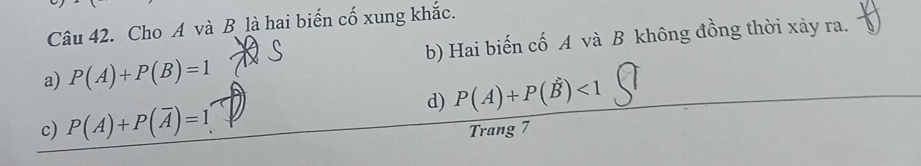 Cho A và B là hai biến cố xung khắc.
a) P(A)+P(B)=1 b) Hai biến cố A và B không đồng thời xảy ra.
c) P(A)+P(overline A)=1 d) P(A)+P(B)<1</tex> 
Trang 7