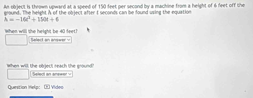 An object is thrown upward at a speed of 150 feet per second by a machine from a height of 6 feet off the 
ground. The height h of the object after t seconds can be found using the equation
h=-16t^2+150t+6
When will the height be 40 feet? 
Select an answer 
When will the object reach the ground? 
Select an answer 
Question Help: Video