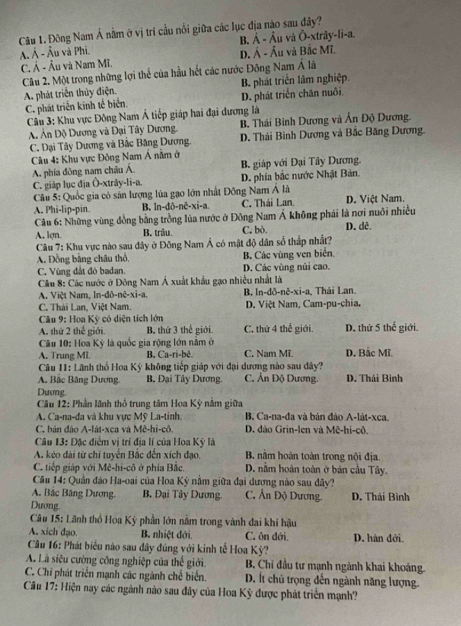 Đông Nam Á nằm ở vị trí cầu nổi giữa các lục địa nào sau đây?
ÂÁ Á - Âu và Phi. B. Á - Âu và Ô-xtrây-li-a.
C. Á - Âu và Nam Mĩ. D. Á - Âu và Bắc Mĩ.
Câu 2. Một trong những lợi thể của hầu hết các nước Đông Nam Á là
A. phát triển thủy điện. B. phát triển lâm nghiệp.
C. phát triển kinh tế biển. D. phát triển chăn nuôi.
Câu 3: Khu vực Đông Nam Á tiếp giáp hai đại dương là
B. Thái Bình Dương và Ấn Độ Dương.
A Ấn Độ Dương và Đại Tây Dương. D. Thái Binh Dương và Bắc Băng Dương.
C. Dại Tây Dương và Bắc Băng Dương.
Câu 4: Khu vực Đông Nam Á nằm ở
A. phía đông nam châu Á. B. giáp với Đại Tây Dương.
C. giáp lục địa Ô-xtrây-li-a, D. phía bắc nước Nhật Bản.
Câu 5: Quốc gia có sản lượng lúa gạo lớn nhất Đông Nam Á là
A. Phi-lip-pin. B. ln-đô-nê-xi-a. C. Thái Lan. D. Việt Nam.
Câu 6: Những vùng đồng bằng trồng lủa nước ở Đông Nam Á không phải là nơi nuôi nhiều
A. lợn. B. trâu. C. bò. D. dê.
Câu 7: Khu vực nào sau đây ở Đông Nam Á có mật độ dân số thấp nhất?
A. Đồng bằng châu thổ. B. Các vùng ven biển.
C. Vùng đất đỏ badan. D. Các vùng núi cao.
Câu 8: Các nước ở Đông Nam Á xuất khẩu gạo nhiều nhất là
A. Việt Nam, ln-đô-nê-xi-a. B. ln-dô-nê -xi- a , Thái Lan.
C. Thái Lan, Việt Nam. D. Việt Nam, Cam-pu-chia.
Câu 9: Hoa Kỳ có diện tích lớn
A. thứ 2 thể giới. B. thứ 3 thế giới. C. thứ 4 thế giới. D. thứ 5 thế giới.
Câu 10: Hoa Kỳ là quốc gia rộng lớn nằm ở
A. Trung Mi. B. Ca-ri-bê. C. Nam Mĩ. D. Bắc Mĩ.
Câu 11: Lãnh thổ Hoa Kỳ không tiếp giáp với đại dương nào sau dây?
A. Bắc Băng Dương,  B. Đại Tây Dương. C. Ân Độ Dương, D. Thái Bình
Dương.
Câu 12: Phần lãnh thổ trung tâm Hoa Kỳ nằm giữa
A. Ca-na-đa và khu vực Mỹ La-tinh. B. Ca-na-đa và bán đảo A-lát-xca.
C. bản đảo A-lát-xca và Mê-hi-cô. D. đão Grin-len và Mê-hi-cô.
Câu 13: Đặc điểm vị trí địa lí của Hoa Kỳ là
A. kéo đài từ chí tuyển Bắc đến xích đạo,  B. nằm hoàn toàn trong nội địa.
C. tiếp giáp với Mê-hi-cô ở phía Bắc. D. nằm hoàn toàn ở bán cầu Tây.
Câu 14: Quần đảo Ha-oai của Hoa Kỳ nằm giữa đại dương nào sau dây?
A. Bắc Băng Dương.  B. Đại Tây Dương. C. Ấn Độ Dương. D. Thái Bình
Dương.
Câu 15: Lãnh thổ Hoa Kỳ phần lớn nằm trong vành đai khi hậu
A. xich đạo.  B. nhiệt đới. C. ôn đới. D. hàn đới,
Câu 16: Phát biểu nào sau dây đúng với kinh tế Hoa Kỳ?
A. Là siêu cường công nghiệp của thế giới.  B. Chỉ đầu tư mạnh ngành khai khoáng.
C. Chỉ phát triển mạnh các ngành chế biển. D. Ít chủ trọng đến ngành năng lượng.
Câu 17: Hiện nay các ngành nào sau đây của Hoa Kỳ được phát triển mạnh?