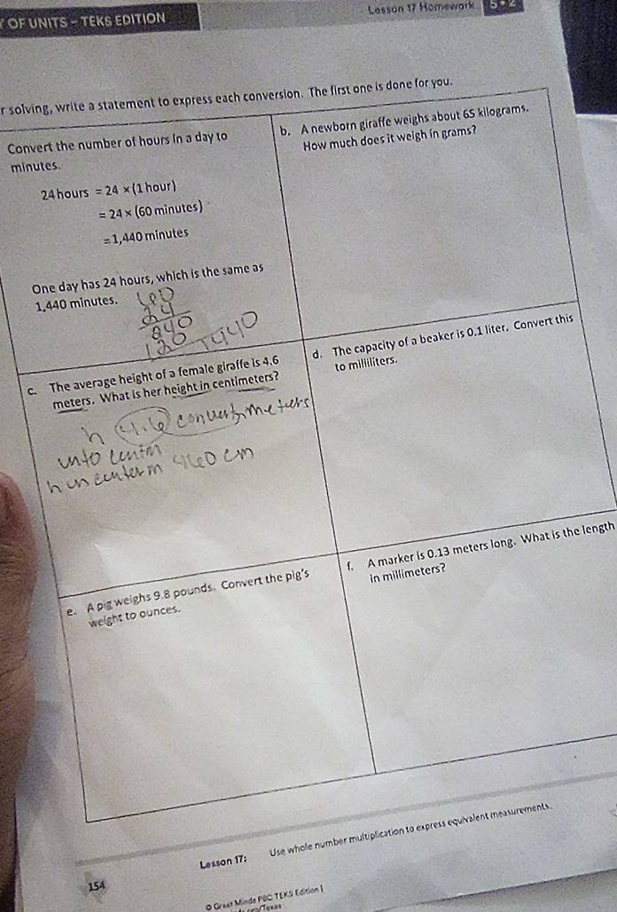 OF UNITS - TEKS EDITION Lesson 17 Homewark 5? 4
r solving, write a statement to express each conversion. The first one is done for you.
Convert the number of hours in a day to b. A newborn giraffe weighs about 65 kilograms.
How much does it weigh in grams?
minutes.
24 hours =24* (1hour)
=24* (60minutes)
=1,440minutes
One day has 24 hours, which is the same as
1,440 minutes.
c. The average height of a female giraffe is 4.6 d. The capacity of a beaker is 0.1 liter. Convert this
meters. What is her height in centimeters? to miliiliters.
e. A pig weighs 9.8 pounds. Convert the pig's f. A marker is 0.13 meters long. What is the length
in millimeters?
weight to ounces.
154 Lesson 17: Use whole number multiplication to express equivalent measurements.
O Grest Minde PBC TEKS Edition |