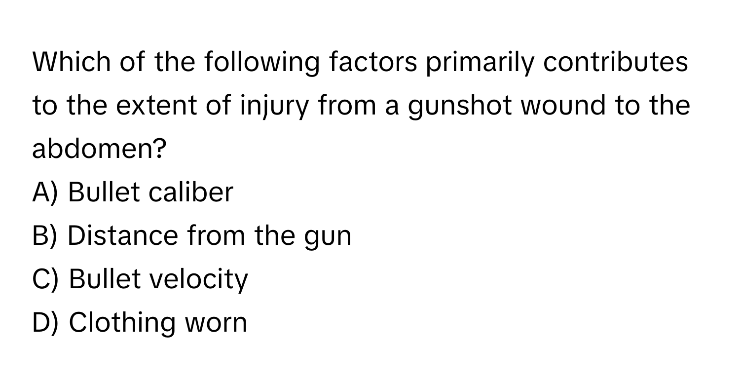 Which of the following factors primarily contributes to the extent of injury from a gunshot wound to the abdomen?

A) Bullet caliber
B) Distance from the gun
C) Bullet velocity
D) Clothing worn