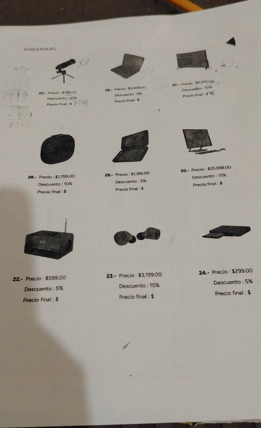 PORCENTAJES 
25.- Precio: $799.00 26.- Precio : $3,499.00 27.- Precio : $6.299.00
Descuento: 10%
Descuento : 5%
Descuento 
Precio final : $ Precio final : $ Precio final : $
28.- Precio : $1,799.00 29.- Precio : $1,199.00 30.- Precio : $25,999.00
Descuento : 10% Descuento : 5% Descuento : 15%
Precio final : $ Precio final : $ Precio final : $
22.- Precio : $599.00 23.- Precio : $3,199.00 24.- Precio : $299.00
Descuento : 5% Descuento : 15% Descuento : 5%
Precio final : $ Precio final : $ Precio final : $