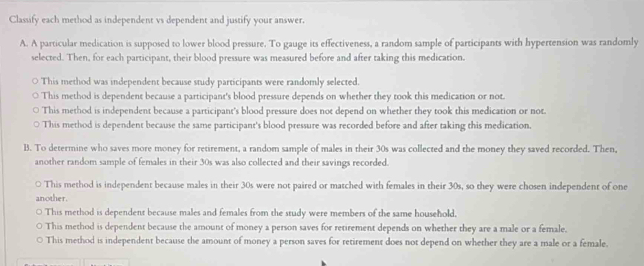 Classify each method as independent vs dependent and justify your answer.
A. A particular medication is supposed to lower blood pressure. To gauge its effectiveness, a random sample of participants with hypertension was randomly
selected. Then, for each participant, their blood pressure was measured before and after taking this medication.
This method was independent because study participants were randomly selected.
This method is dependent because a participant's blood pressure depends on whether they took this medication or not.
This method is independent because a participant's blood pressure does not depend on whether they took this medication or not.
This method is dependent because the same participant's blood pressure was recorded before and after taking this medication.
B. To determine who saves more money for retirement, a random sample of males in their 30s was collected and the money they saved recorded. Then,
another random sample of females in their 30s was also collected and their savings recorded.
○ This method is independent because males in their 30s were not paired or matched with females in their 30s, so they were chosen independent of one
another.
This method is dependent because males and females from the study were members of the same household.
This method is dependent because the amount of money a person saves for retirement depends on whether they are a male or a female,
This method is independent because the amount of money a person saves for retirement does not depend on whether they are a male or a female.