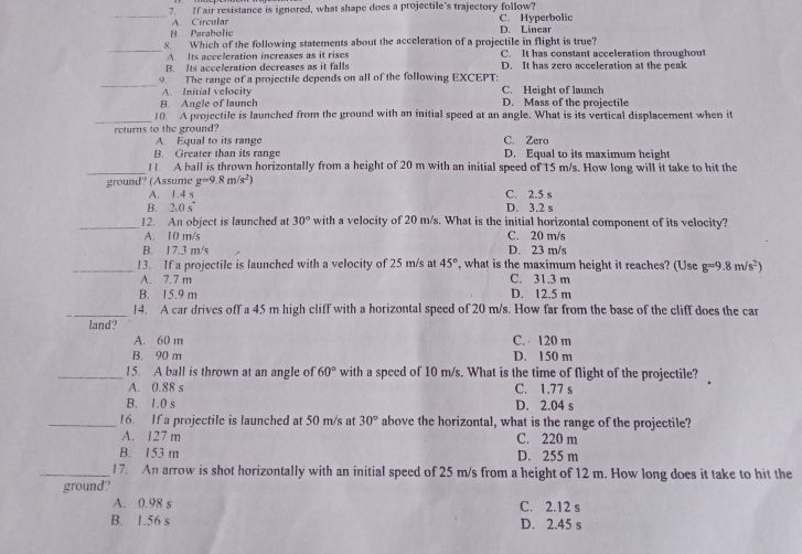 If air resistance is ignored, what shape does a projectile's trajectory follow? C. Hyperbolic
A. Circular
B. Parabolic D. Linear
_8. Which of the following statements about the acceleration of a projectile in flight is true? C. It has constant acceleration throughout
A. Its acceleration increases as it rises
B. Its acceleration decreases as it falls D. It has zero acceleration at the peak
_
9. The range of a projectile depends on all of the following EXCEPT:
A. Initial velocity C. Height of launch
B. Angle of launch D. Mass of the projectile
_
10. A projectile is launched from the ground with an initial speed at an angle. What is its vertical displacement when it
returns to the ground?
A. Equal to its range C. Zero
B. Greater than its range D. Equal to its maximum height
_! . A ball is thrown horizontally from a height of 20 m with an initial speed of 15 m/s. How long will it take to hit the
ground' (Assume g=9.8m/s^2) C. 2.5 s
A. 1.4:
B. 2.0s° D. 3.2 s
_12. An object is launched at 30° with a velocity of 20 m/s. What is the initial horizontal component of its velocity?
A. 10 m/s C. 20 m/s
B. J7.3 m/s D. 23 m/s
_13. If a projectile is launched with a velocity of 25 m/s at 45° , what is the maximum height it reaches? (Use g=9.8m/s^2)
A 7 7 m C. 31.3 m
B. 15.9 m D. 12.5 m
_14. A car drives off a 45 m high cliff with a horizontal speed of 20 m/s. How far from the base of the cliff does the car
land?
A. 60 m C.  120 m
B. 90 m D. 150 m
_15. A ball is thrown at an angle of 60° with a speed of 10 m/s. What is the time of flight of the projectile?
A. 0.88 s C. 1.77 s
B. 1.0 s D. 2.04 s
_16. If a projectile is launched at 50 m/s at 30° above the horizontal, what is the range of the projectile?
A. 127 m C. 220 m
B. 153 m D. 255 m
_/7. An arrow is shot horizontally with an initial speed of 25 m/s from a height of 12 m. How long does it take to hit the
ground?
A. 0.98 s C. 2.12 s
B. 1.56 s D. 2.45 s