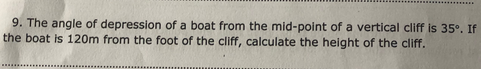 The angle of depression of a boat from the mid-point of a vertical cliff is 35°. If 
the boat is 120m from the foot of the cliff, calculate the height of the cliff.