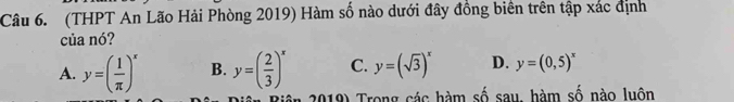 (THPT An Lão Hải Phòng 2019) Hàm số nào dưới đây đồng biên trên tập xác định
của nó?
A. y=( 1/π  )^x B. y=( 2/3 )^x C. y=(sqrt(3))^x D. y=(0,5)^x
Biên 2019) Trong các hàm số sau, hàm số nào luôn