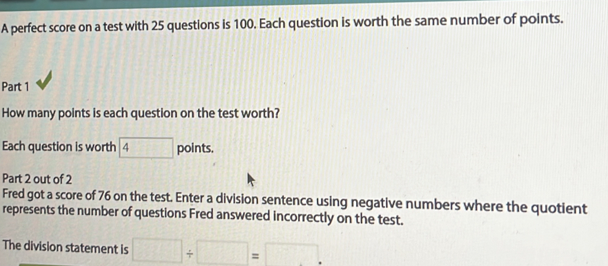 A perfect score on a test with 25 questions is 100. Each question is worth the same number of points. 
Part 1 
How many points is each question on the test worth? 
Each question is worth boxed 4 points. 
Part 2 out of 2 
Fred got a score of 76 on the test. Enter a division sentence using negative numbers where the quotient 
represents the number of questions Fred answered incorrectly on the test. 
The division statement is □ / □ =□.