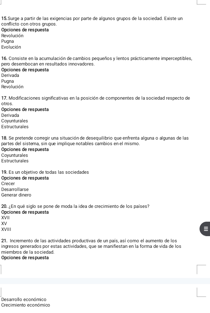 Surge a partir de las exigencias por parte de algunos grupos de la sociedad. Existe un
conflicto con otros grupos.
Opciones de respuesta
Revolución
Pugna
Evolución
16. Consiste en la acumulación de cambios pequeños y lentos prácticamente imperceptibles,
pero desembocan en resultados innovadores.
Opciones de respuesta
Derivada
Pugna
Revolución
17. Modificaciones significativas en la posición de componentes de la sociedad respecto de
o tro s .
Opciones de respuesta
Derivada
Coyunturales
Estructurales
18. Se pretende corregir una situación de desequilibrio que enfrenta alguna o algunas de las
partes del sistema, sin que implique notables cambios en el mismo.
Opciones de respuesta
Coyunturales
Estructurales
19. Es un objetivo de todas las sociedades
Opciones de respuesta
Crecer
Desarrollarse
Generar dinero
20. ¿En qué siglo se pone de moda la idea de crecimiento de los países?
Opciones de respuesta
XVII
XV
XVIII
21. Incremento de las actividades productivas de un país, así como el aumento de los
ingresos generados por estas actividades, que se manifiestan en la forma de vida de los
miembros de la sociedad.
Opciones de respuesta
Desarrollo económico
Crecimiento económico