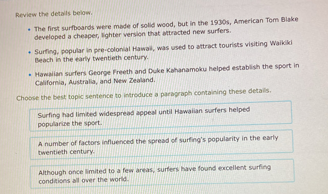 Review the details below.
The first surfboards were made of solid wood, but in the 1930s, American Tom Blake
developed a cheaper, lighter version that attracted new surfers.
Surfing, popular in pre-colonial Hawaii, was used to attract tourists visiting Waikiki
Beach in the early twentieth century.
Hawaiian surfers George Freeth and Duke Kahanamoku helped establish the sport in
California, Australia, and New Zealand.
Choose the best topic sentence to introduce a paragraph containing these details.
Surfing had limited widespread appeal until Hawaiian surfers helped
popularize the sport.
A number of factors influenced the spread of surfing's popularity in the early
twentieth century.
Although once limited to a few areas, surfers have found excellent surfing
conditions all over the world.