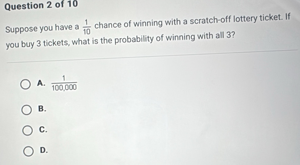 Suppose you have a  1/10  chance of winning with a scratch-off lottery ticket. If 
you buy 3 tickets, what is the probability of winning with all 3? 
A.  1/100,000 
B. 
C. 
D.