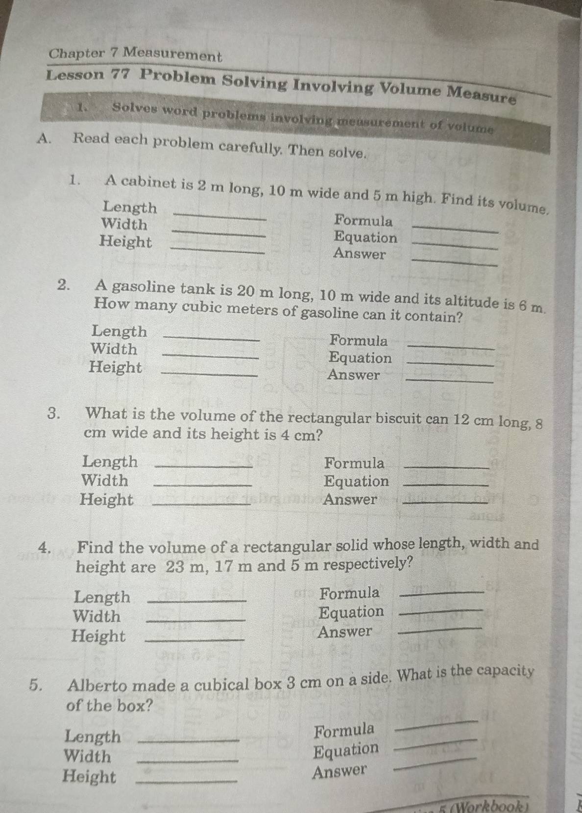 Chapter 7 Measurement 
Lesson 77 Problem Solving Involving Volume Measure 
1. Solves word problems involving measurement of volume 
A. Read each problem carefully. Then solve. 
1. A cabinet is 2 m long, 10 m wide and 5 m high. Find its volume. 
_ 
Length _Formula 
Width 
Equation 
_ 
_ 
Height _Answer_ 
2. A gasoline tank is 20 m long, 10 m wide and its altitude is 6 m. 
How many cubic meters of gasoline can it contain? 
Length _Formula_ 
Width _Equation_ 
Height _Answer_ 
3. What is the volume of the rectangular biscuit can 12 cm long, 8
cm wide and its height is 4 cm? 
Length _Formula_ 
Width _Equation_ 
Height _Answer_ 
4. Find the volume of a rectangular solid whose length, width and 
height are 23 m, 17 m and 5 m respectively? 
Length _Formula_ 
Width _Equation_ 
Height _Answer 
_ 
5. Alberto made a cubical box 3 cm on a side. What is the capacity 
of the box? 
Length_ 
Formula 
_ 
Width_ 
Equation 
_ 
Height_ 
Answer 
_ 
_ 
5 (Workbook)