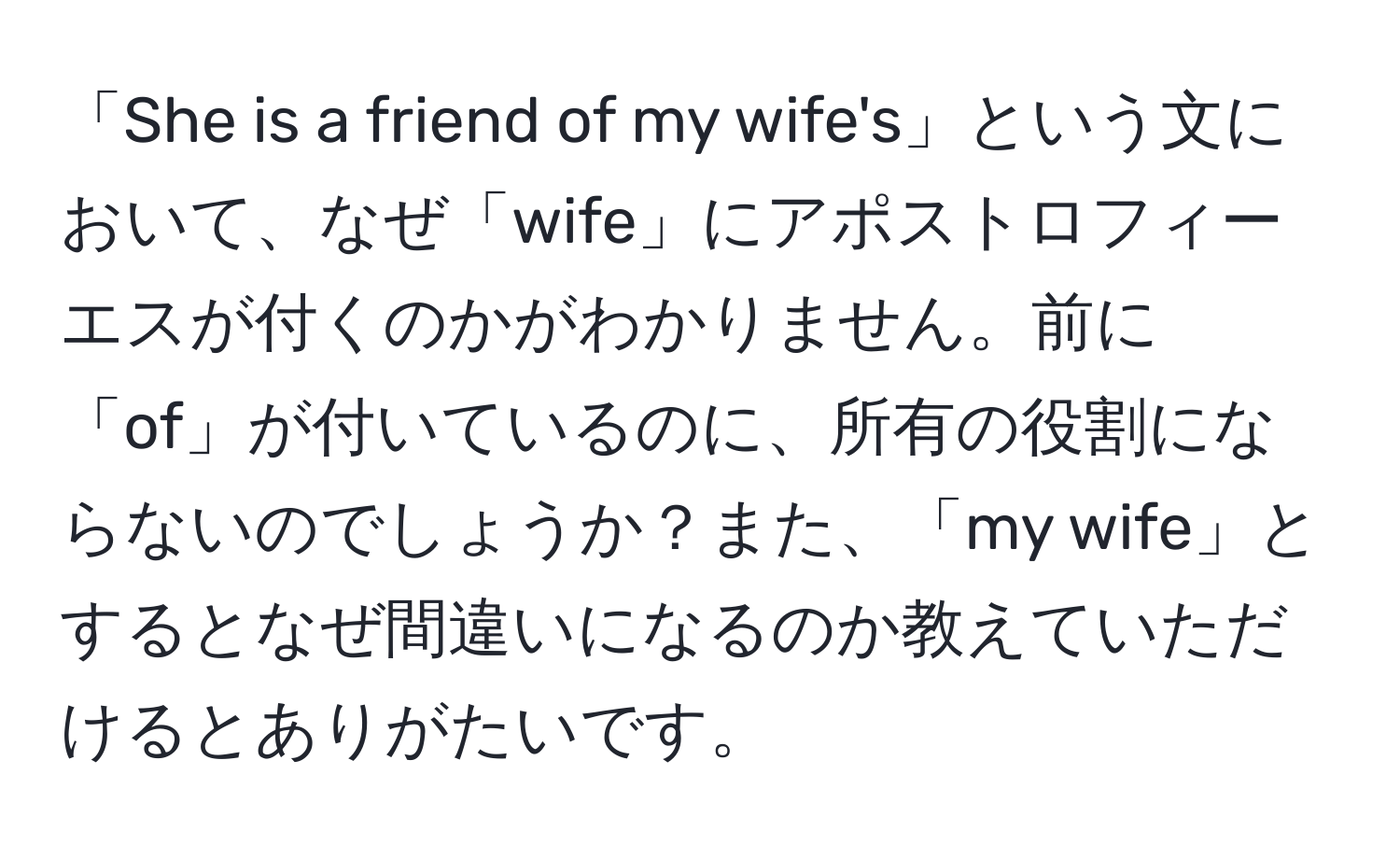 「She is a friend of my wife's」という文において、なぜ「wife」にアポストロフィーエスが付くのかがわかりません。前に「of」が付いているのに、所有の役割にならないのでしょうか？また、「my wife」とするとなぜ間違いになるのか教えていただけるとありがたいです。