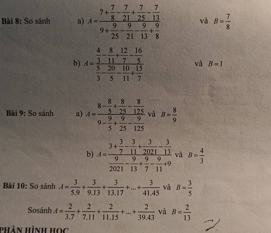 So sánh a) A=frac 7+ 7/8 - 7/21 + 7/25 - 7/13 9+ 9/25 - 9/21 - 9/13 + 9/8 
và B= 7/8 
b) A=frac  4/3 - 8/11 + 12/7 - 16/5  5/3 - 20/5 - 10/11 + 15/7 
và B=1
Bài 9: So sánh a) A=frac 8- 8/5 + 8/25 - 8/125 9- 9/5 + 9/25 - 9/125  và B= 8/9 
b) A=frac 3+ 3/7 - 3/11 + 3/2021 - 3/13  9/2021 - 9/13 + 9/7 - 9/11 +9 và B= 4/3 
Bài 10: So sánh A= 3/5.9 + 3/9.13 + 3/13.17 +...+ 3/41.45  và B= 3/5 
Sosánh A= 2/3.7 + 2/7.11 + 2/11.15 +...+ 2/39.43  và B= 2/13 
phân Hình học