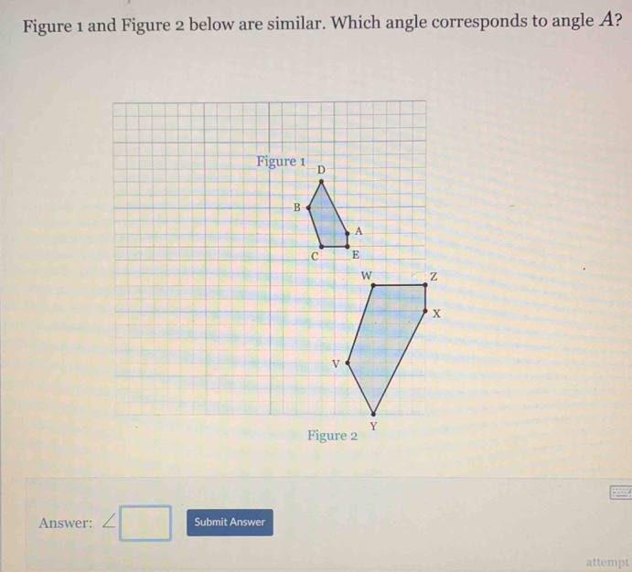 Figure 1 and Figure 2 below are similar. Which angle corresponds to angle A? 
Figure 2 
Answer: ∠ □ Submit Answer 
attempt