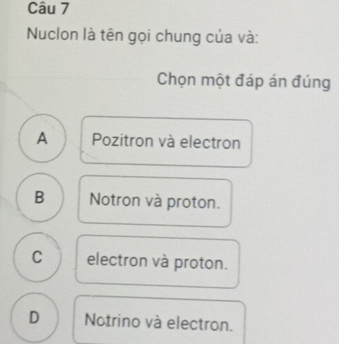 Nuclon là tên gọi chung của và:
Chọn một đáp án đúng
A Pozitron và electron
B Notron và proton.
C electron và proton.
D Notrino và electron.