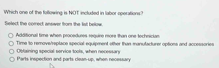 Which one of the following is NOT included in labor operations?
Select the correct answer from the list below.
Additional time when procedures require more than one technician
Time to remove/replace special equipment other than manufacturer options and accessories
Obtaining special service tools, when necessary
Parts inspection and parts clean-up, when necessary