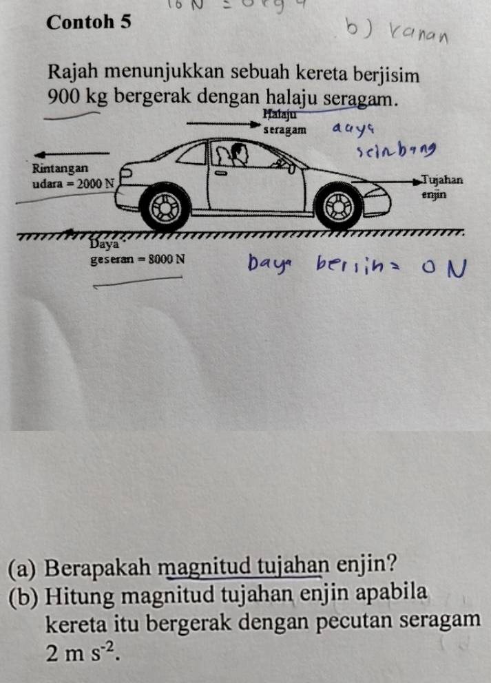 Contoh 5 
Rajah menunjukkan sebuah kereta berjisim
900 kg bergerak dengan halaju seragam. 
Ḥalaju 
seragam 
Rintangan Tujahan 
udara =2000N
enjin 
Daya
geseran=8000N
(a) Berapakah magnitud tujahan enjin? 
(b) Hitung magnitud tujahan enjin apabila 
kereta itu bergerak dengan pecutan seragam
2ms^(-2).