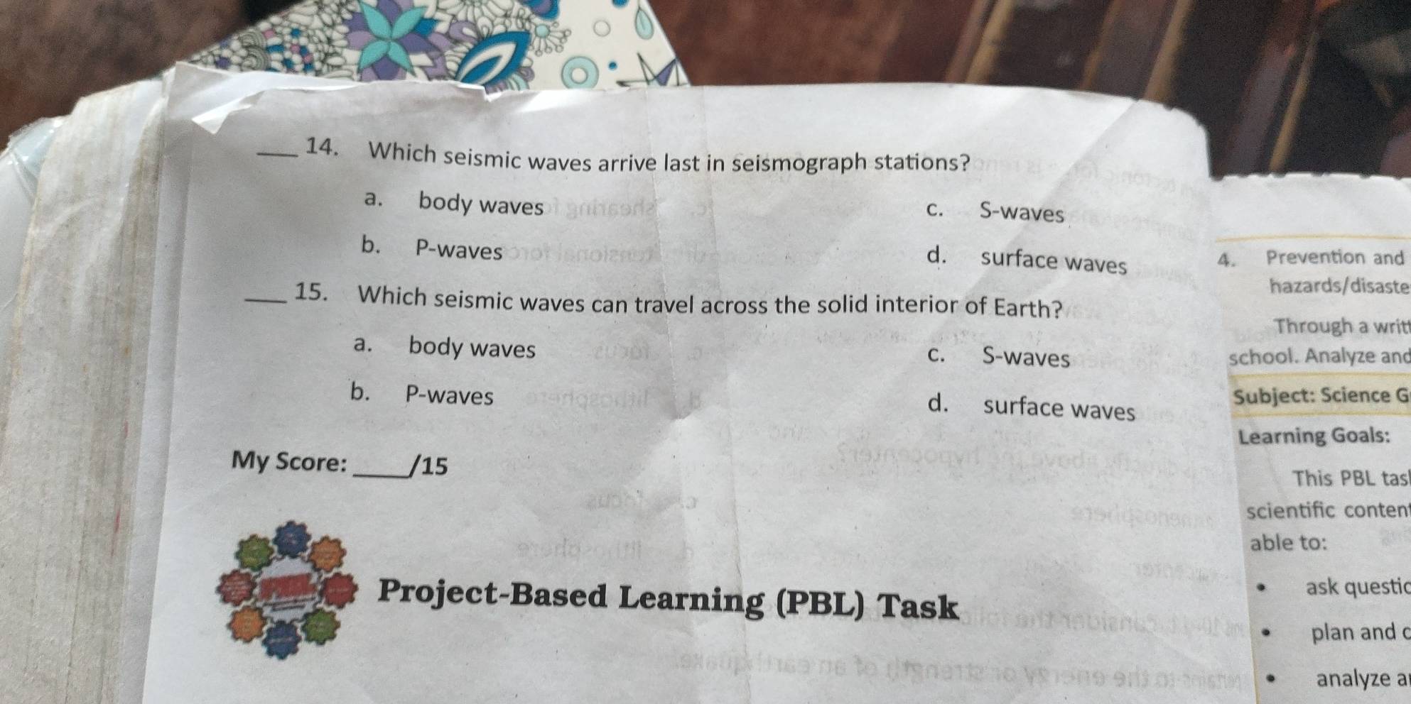 Which seismic waves arrive last in seismograph stations?
a. body waves
c. S-waves
b. P-waves
d. surface waves
4. Prevention and
hazards/disaste
_15. Which seismic waves can travel across the solid interior of Earth?
Through a writ
a. body waves
c. S-waves school. Analyze and
b. P-waves Subject: Science G
d. surface waves
Learning Goals:
My Score:_ /15
This PBL tas
scientific conten
able to:
Project-Based Learning (PBL) Task ask questic
plan and c
analyze a