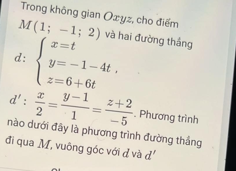 Trong không gian Oxyz, cho điểm
M(1;-1;2) và hai đường thắng 
d: beginarrayl x=t y=-1-4t, z=6+6tendarray.
d': x/2 = (y-1)/1 = (z+2)/-5 . Phương trình 
nào dưới đây là phương trình đường thẳng 
đi qua M, vuông góc với đ và d'