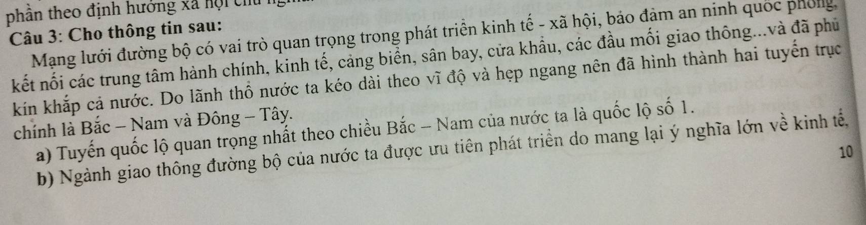 phần theo định hướng xã hội chủ 1 
Câu 3: Cho thông tin sau: 
Mạng lưới đường bộ có vai trò quan trọng trong phát triển kinh tế - xã hội, bảo đảm an ninh quốc phống 
kết nối các trung tâm hành chính, kinh tế, cảng biển, sân bay, cửa khẩu, các đầu mối giao thông...và đã phủ 
kíin khắp cả nước. Do lãnh thổ nước ta kéo dài theo vĩ độ và hẹp ngang nên đã hình thành hai tuyến trục 
chính là Bắc - Nam và Đông - Tây. 
a) Tuyến quốc lộ quan trọng nhất theo chiều Bắc - Nam của nước ta là quốc lộ số 1. 
b) Ngành giao thông đường bộ của nước ta được ưu tiên phát triển do mang lại ý nghĩa lớn về kinh tế, 
10