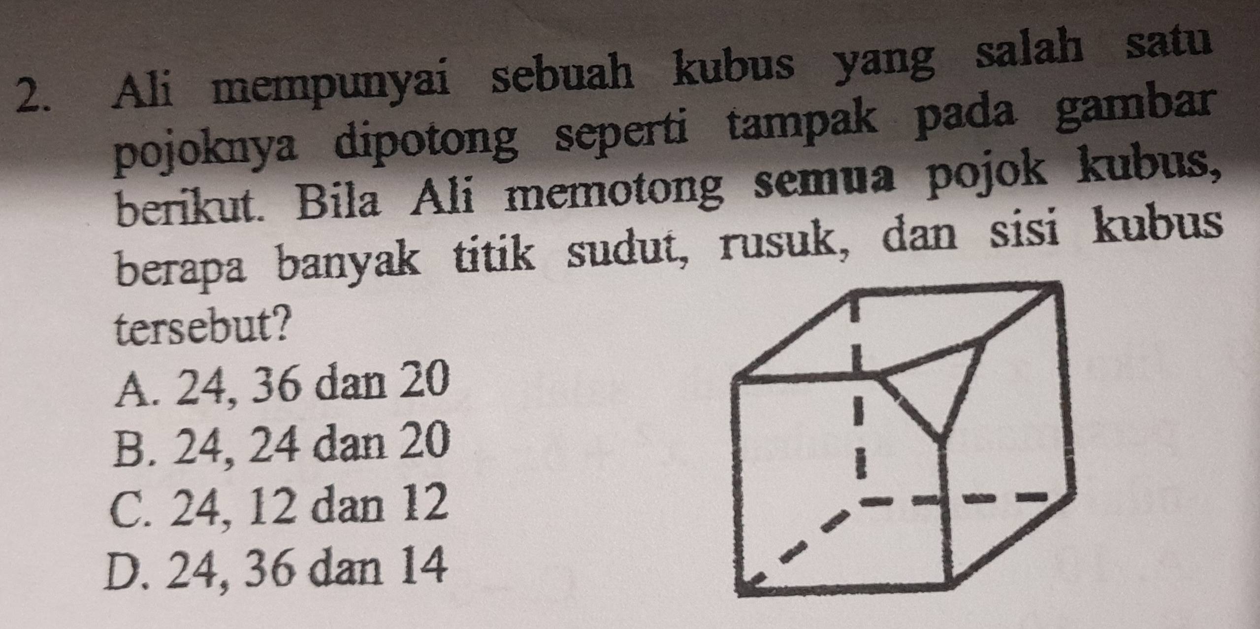 Ali mempunyai sebuah kubus yang salah satu
pojoknya dipotong seperti tampak pada gambar
berikut. Bila Ali memotong semua pojok kubus,
berapa banyak titik sudut, rusuk, dan sisi kubus
tersebut?
A. 24, 36 dan 20
B. 24, 24 dan 20
C. 24, 12 dan 12
D. 24, 36 dan 14