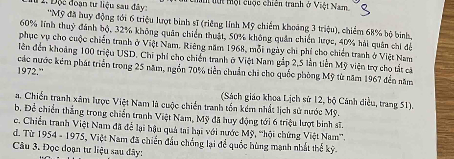 lm tự mội cuộc chiên tranh ở Việt Nam.
1 1. Độc đoạn tư liệu sau đây:
*Mỹ đã huy động tới 6 triệu lượt binh sĩ (riêng lính Mỹ chiếm khoảng 3 triệu), chiếm 68% bộ binh,
60% lính thuỷ đánh bộ, 32% không quân chiến thuật, 50% không quân chiến lược, 40% hải quân chi đề
phục vụ cho cuộc chiến tranh ở Việt Nam. Riêng năm 1968, mỗi ngày chi phí cho chiến tranh ở Việt Nam
lên đến khoảng 100 triệu USD. Chi phí cho chiến tranh ở Việt Nam gấp 2,5 lần tiền Mỹ viện trợ cho tất cả
các nước kém phát triển trong 25 năm, ngốn 70% tiền chuẩn chi cho quốc phòng Mỹ từ năm 1967 đến năm
1972.”
(Sách giáo khoa Lịch sử 12, bộ Cánh diều, trang 51).
a. Chiến tranh xâm lược Việt Nam là cuộc chiến tranh tốn kém nhất lịch sử nước Mỹ.
b. Để chiến thắng trong chiến tranh Việt Nam, Mỹ đã huy động tới 6 triệu lượt binh sĩ.
c. Chiến tranh Việt Nam đã để lại hậu quả tai hại với nước Mỹ, “hội chứng Việt Nam”.
d. Từ 1954 - 1975, Việt Nam đã chiến đấu chống lại đế quốc hùng mạnh nhất thế kỳ.
Câu 3. Đọc đoạn tư liệu sau dây: