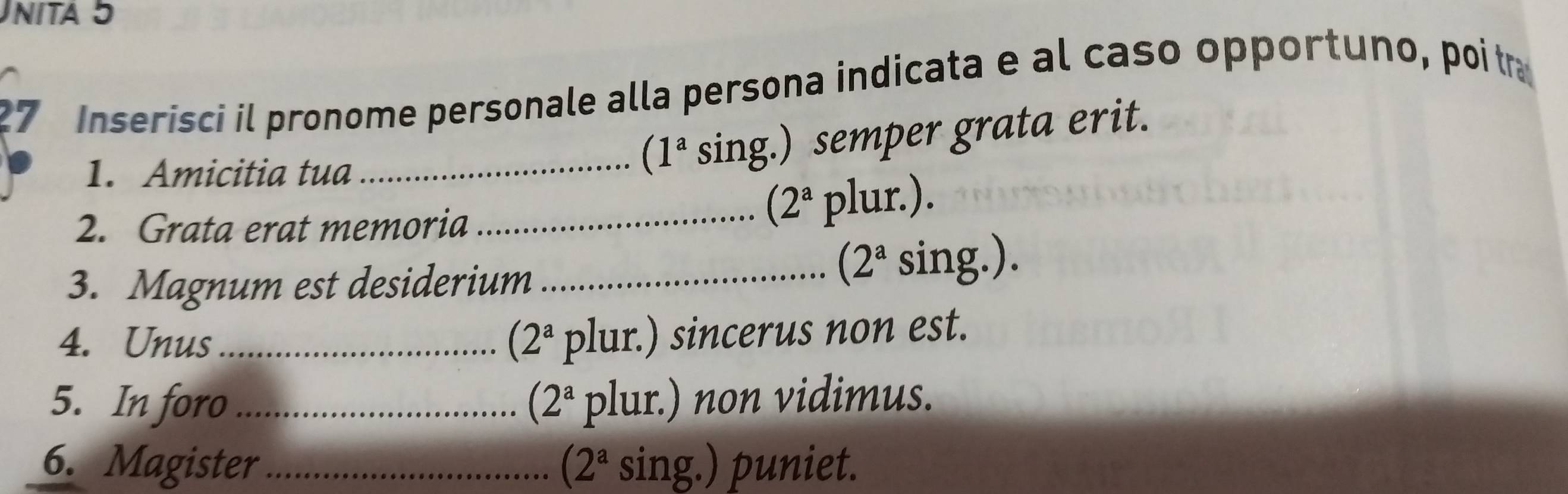 nita 5 
27 Inserisci il pronome personale alla persona indicata e al caso opportuno, poitra 
1. Amicitia tua 
_ (1^a sing.) semper grata erit.
(2^a
2. Grata erat memoria _plur.). 
3. Magnum est desiderium_ 
 2^a sing.). 
4. Unus_ (2^a plur.) sincerus non est. 
5. In foro_ (2ª plur.) non vidimus. 
6. Magister _(2ª sing.) puniet.